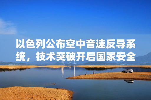 以色列公布空中音速反导系统，技术突破开启国家安全新篇章