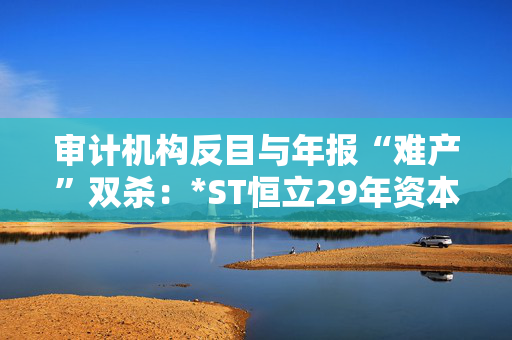 审计机构反目与年报“难产”双杀：*ST恒立29年资本长跑终陷退市泥潭