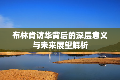 布林肯访华背后的深层意义与未来展望解析