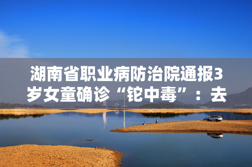 湖南省职业病防治院通报3岁女童确诊“铊中毒”：去年病例，编辑误写为“近日”