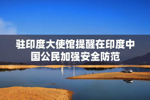 驻印度大使馆提醒在印度中国公民加强安全防范