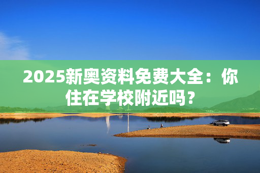 2025新奥资料免费大全：你住在学校附近吗？