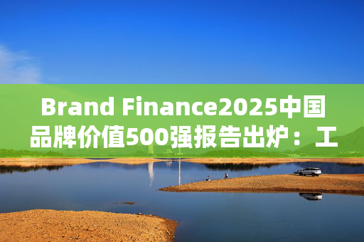 Brand Finance2025中国品牌价值500强报告出炉：工行、建行、农行、中行位列前十