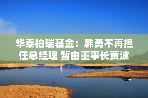 华泰柏瑞基金：韩勇不再担任总经理 暂由董事长贾波代行该职务
