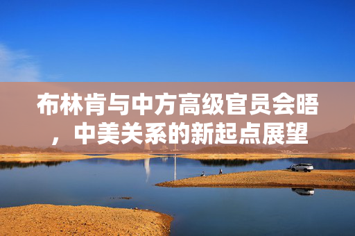 布林肯与中方高级官员会晤，中美关系的新起点展望
