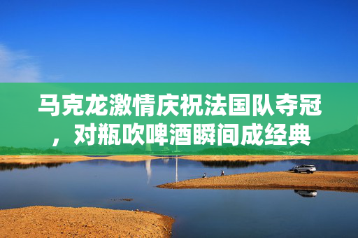 马克龙激情庆祝法国队夺冠，对瓶吹啤酒瞬间成经典