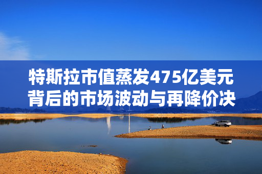 特斯拉市值蒸发475亿美元背后的市场波动与再降价决策分析