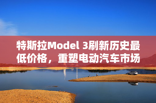 特斯拉Model 3刷新历史最低价格，重塑电动汽车市场格局的标志性事件