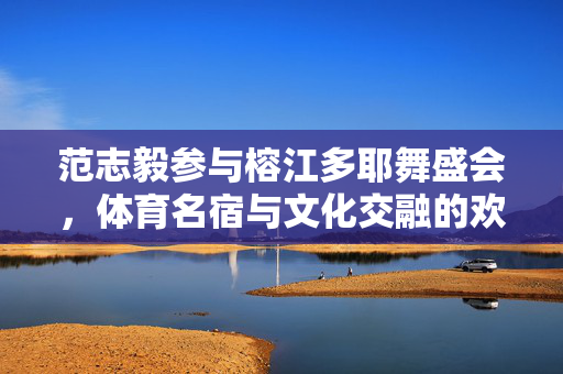 范志毅参与榕江多耶舞盛会，体育名宿与文化交融的欢乐时刻