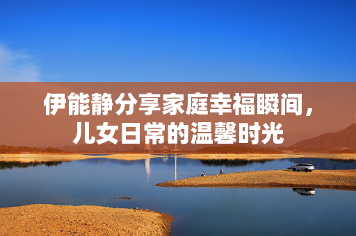 伊能静分享家庭幸福瞬间，儿女日常的温馨时光