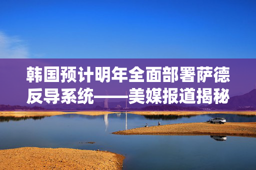 韩国预计明年全面部署萨德反导系统——美媒报道揭秘