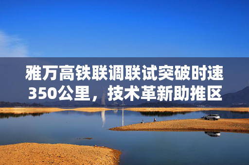 雅万高铁联调联试突破时速350公里，技术革新助推区域发展双轮驱动前行