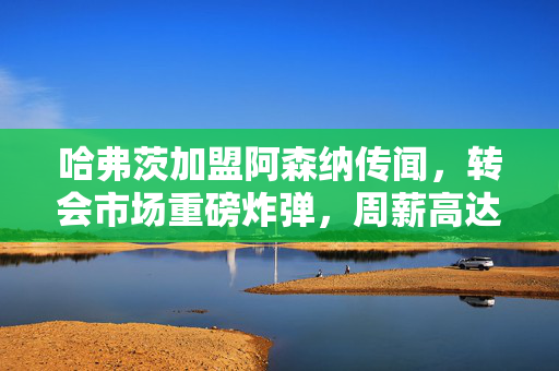 哈弗茨加盟阿森纳传闻，转会市场重磅炸弹，周薪高达21万英镑