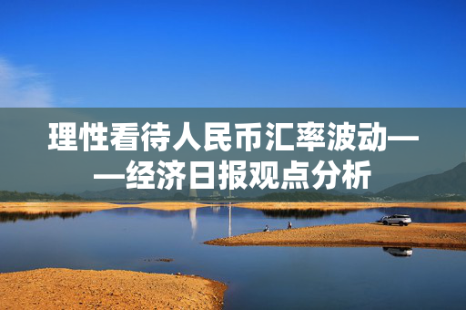 理性看待人民币汇率波动——经济日报观点分析