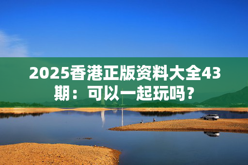 2025香港正版资料大全43期：可以一起玩吗？