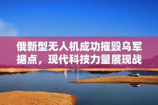 俄新型无人机成功摧毁乌军据点，现代科技力量展现战争新面貌