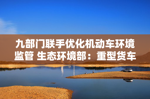 九部门联手优化机动车环境监管 生态环境部：重型货车排放监管是重点