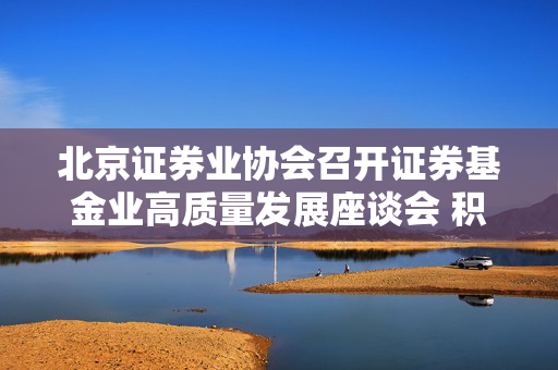 北京证券业协会召开证券基金业高质量发展座谈会 积极落实推动中长期资金入市各项措施