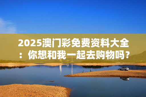 2025澳门彩免费资料大全：你想和我一起去购物吗？