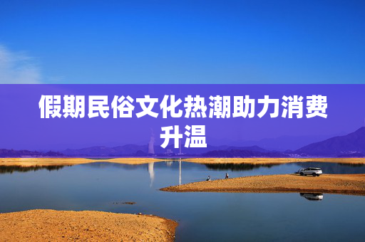 假期民俗文化热潮助力消费升温