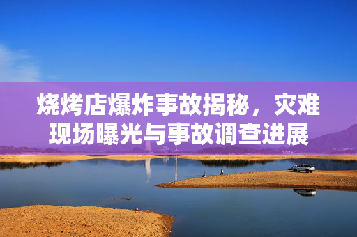 烧烤店爆炸事故揭秘，灾难现场曝光与事故调查进展