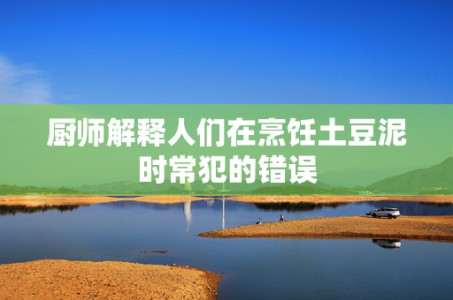 厨师解释人们在烹饪土豆泥时常犯的错误