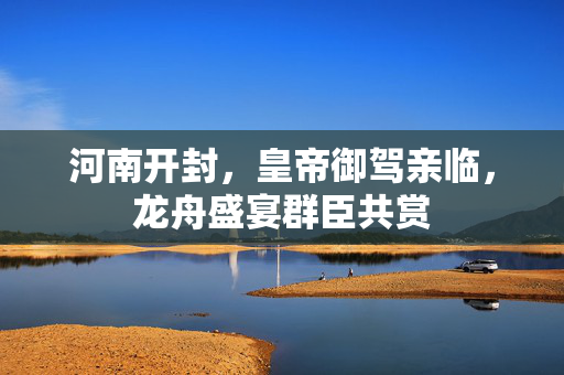 河南开封，皇帝御驾亲临，龙舟盛宴群臣共赏
