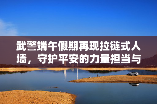 武警端午假期再现拉链式人墙，守护平安的力量担当与责任使命