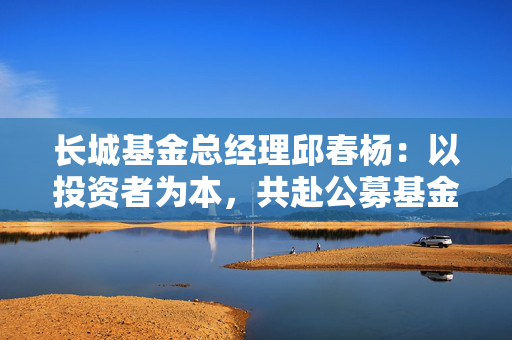 长城基金总经理邱春杨：以投资者为本，共赴公募基金高质量发展新征程