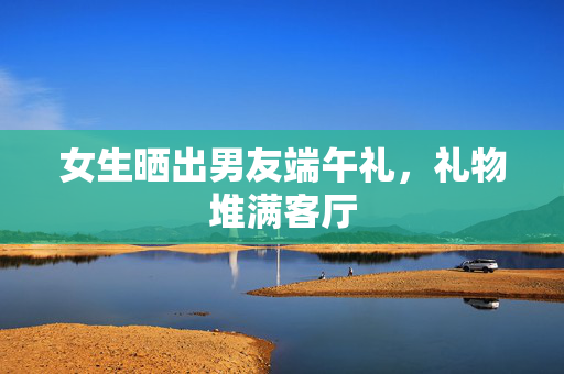 女生晒出男友端午礼，礼物堆满客厅
