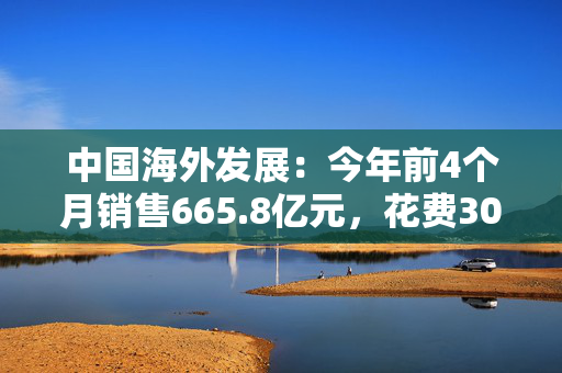 中国海外发展：今年前4个月销售665.8亿元，花费305亿元拿地