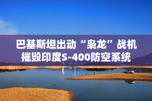 巴基斯坦出动“枭龙”战机摧毁印度S-400防空系统