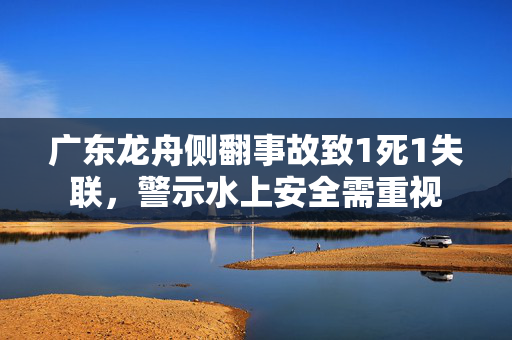 广东龙舟侧翻事故致1死1失联，警示水上安全需重视