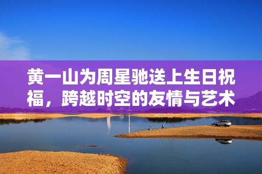 黄一山为周星驰送上生日祝福，跨越时空的友情与艺术共鸣之夜