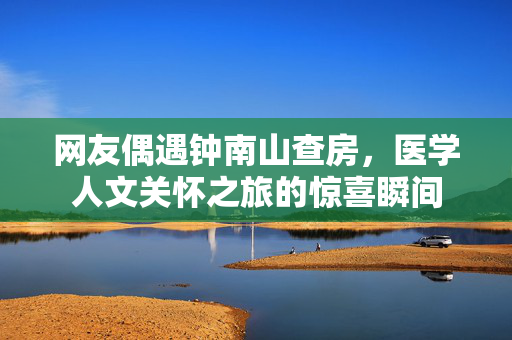 网友偶遇钟南山查房，医学人文关怀之旅的惊喜瞬间