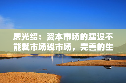 屠光绍：资本市场的建设不能就市场谈市场，完善的生态体系是重要保障