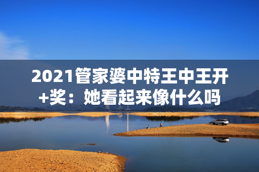 2021管家婆中特王中王开+奖：她看起来像什么吗