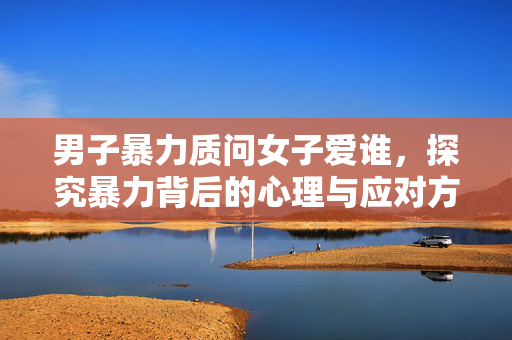 男子暴力质问女子爱谁，探究暴力背后的心理与应对方法