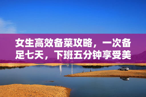 女生高效备菜攻略，一次备足七天，下班五分钟享受美味晚餐