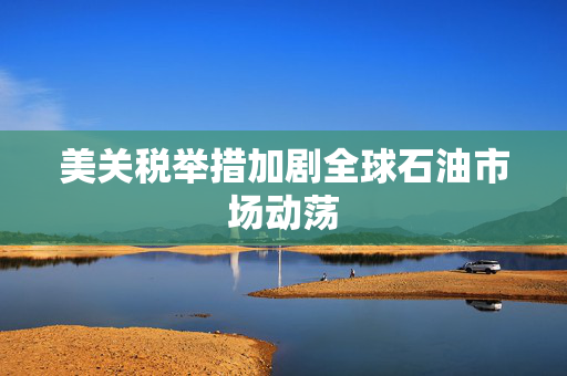 美关税举措加剧全球石油市场动荡