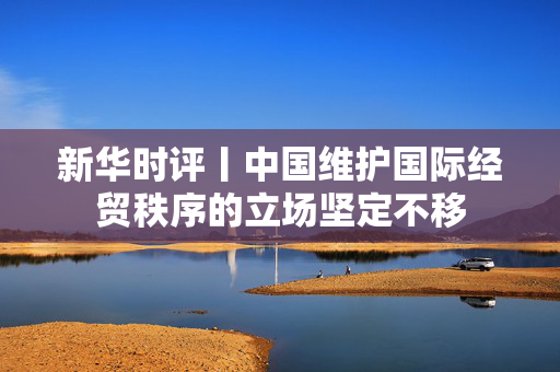 新华时评丨中国维护国际经贸秩序的立场坚定不移