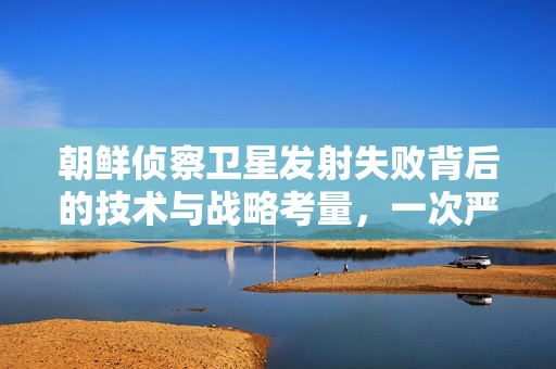 朝鲜侦察卫星发射失败背后的技术与战略考量，一次严重的失误