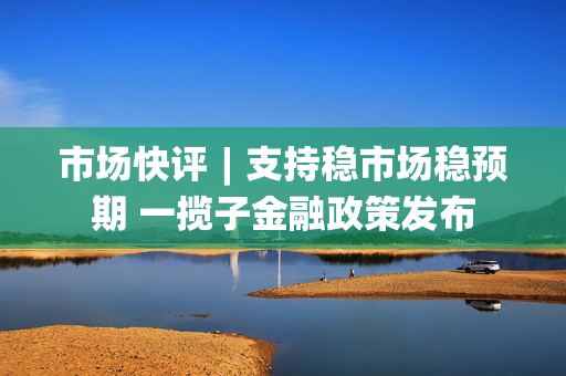 市场快评︱支持稳市场稳预期 一揽子金融政策发布