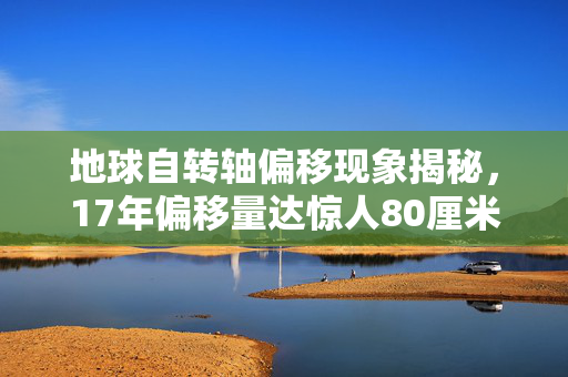 地球自转轴偏移现象揭秘，17年偏移量达惊人80厘米