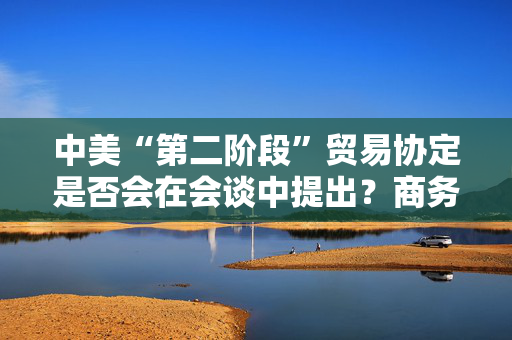中美“第二阶段”贸易协定是否会在会谈中提出？商务部回应