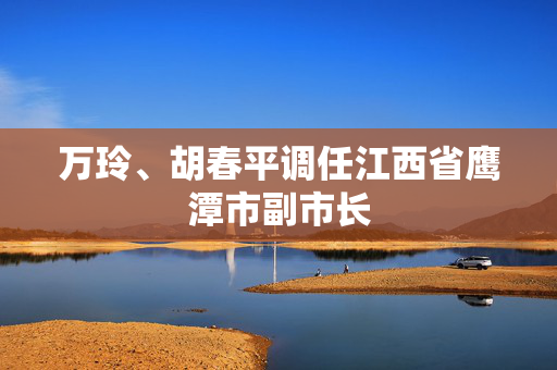 万玲、胡春平调任江西省鹰潭市副市长