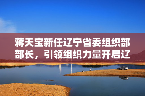 蒋天宝新任辽宁省委组织部部长，引领组织力量开启辽宁发展新篇章