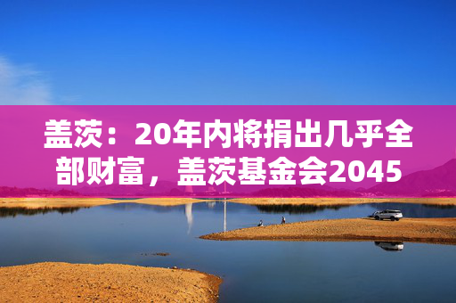 盖茨：20年内将捐出几乎全部财富，盖茨基金会2045年关闭