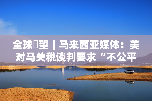 全球瞭望｜马来西亚媒体：美对马关税谈判要求“不公平”“不对等”