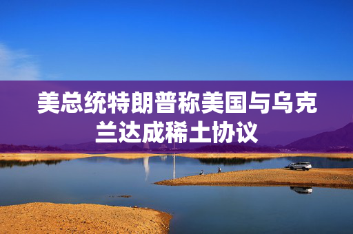 美总统特朗普称美国与乌克兰达成稀土协议